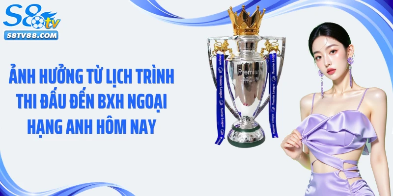 Ảnh hưởng từ lịch trình thi đấu đến BXH Ngoại hạng Anh hôm nay