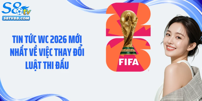 Tin tức WC 2026 mới nhất về việc thay đổi luật thi đấu
